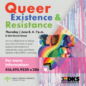 Image showing a colorful collage of drawings of pride colors (a heart, a group of people, pride flag) and the text: Queer Existance and Resistance Thursday June 8, 4 - 7 pm, 355 Church street. Join our collaborative art making event about the theme of queer existence and resistance to celebrate the unique and diverse identities of the LGBTQ+ community. No registration required. For information: hollyil@familyservicetoronto.org blythefi@familyservicetoronto.org